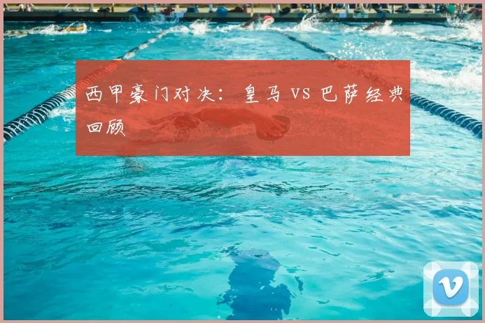 西甲豪门对决：皇马 vs 巴萨经典回顾