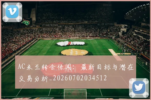 AC米兰转会传闻：最新目标与潜在交易分析_20260702034512