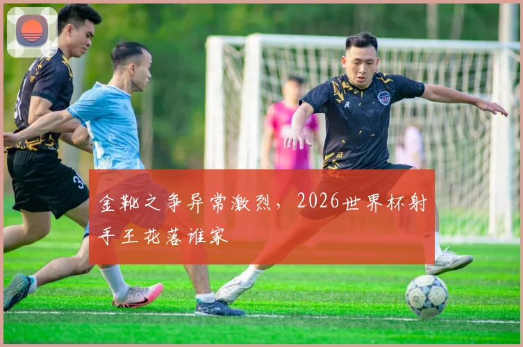 金靴之争异常激烈，2026世界杯射手王花落谁家