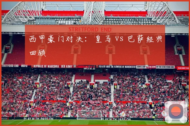 西甲豪门对决：皇马 vs 巴萨经典回顾