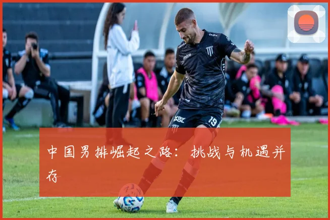 中国男排崛起之路：挑战与机遇并存