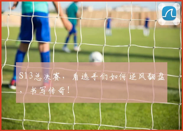 S13总决赛，看选手们如何逆风翻盘，书写传奇！
