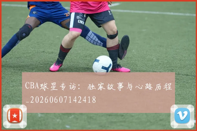 CBA球星专访：独家故事与心路历程_20260607142418