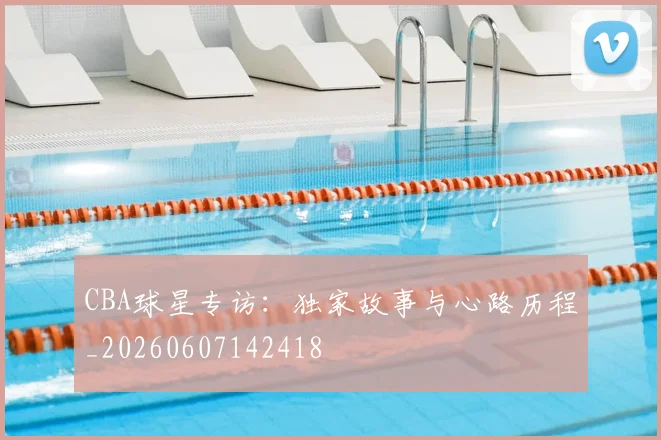 CBA球星专访：独家故事与心路历程_20260607142418
